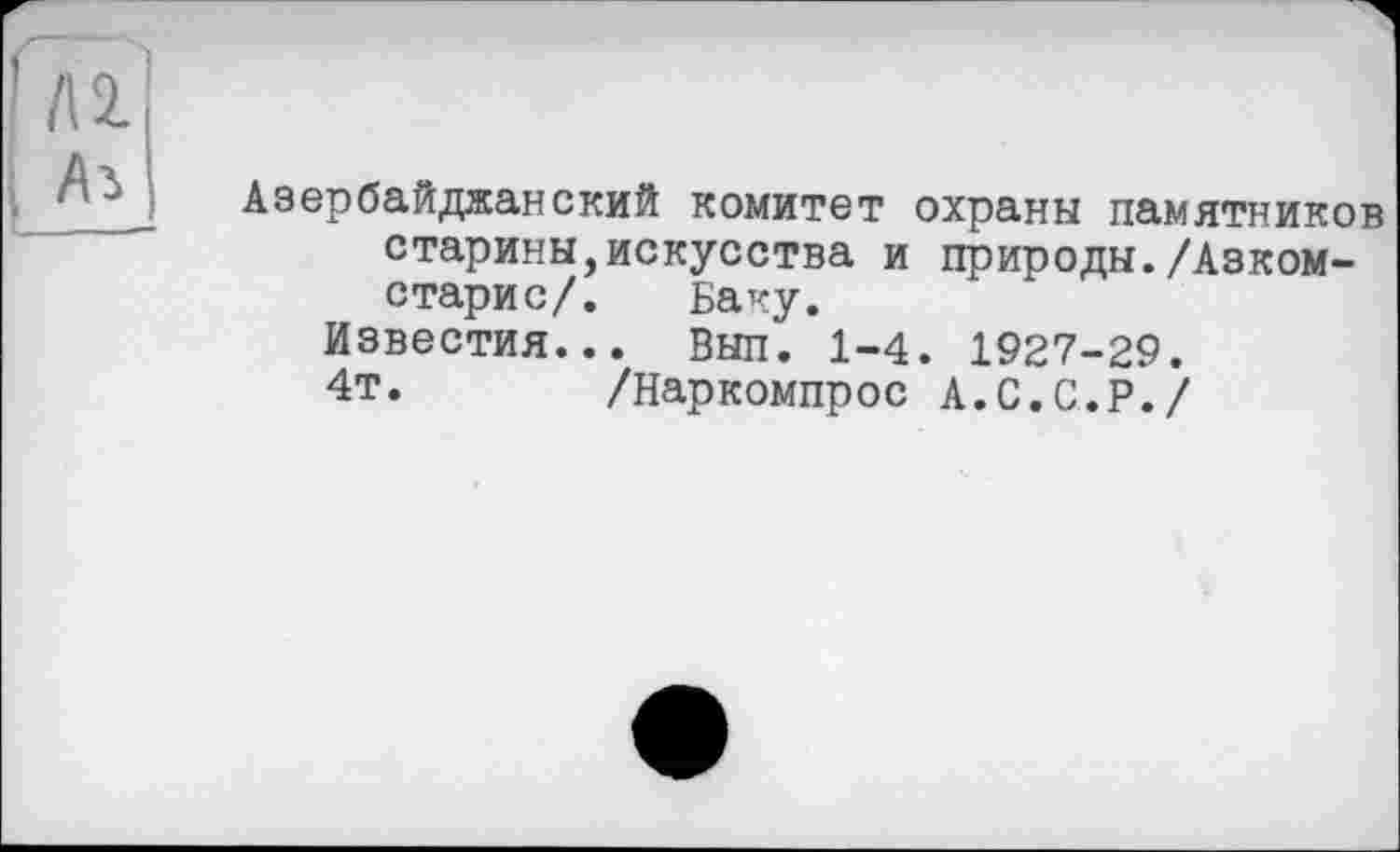 ﻿
’Ti
Ai
Азербайджанский комитет охраны памятников старины,искусства и природы./Азком-старис/. Баку.
Известия... Вып. 1-4. 1927-29.
4т.	/Наркомпрос А.С.С.Р./